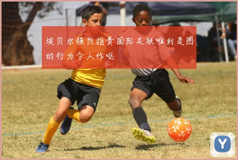 埃贝尔强烈指责国际足联唯利是图的行为令人作呕