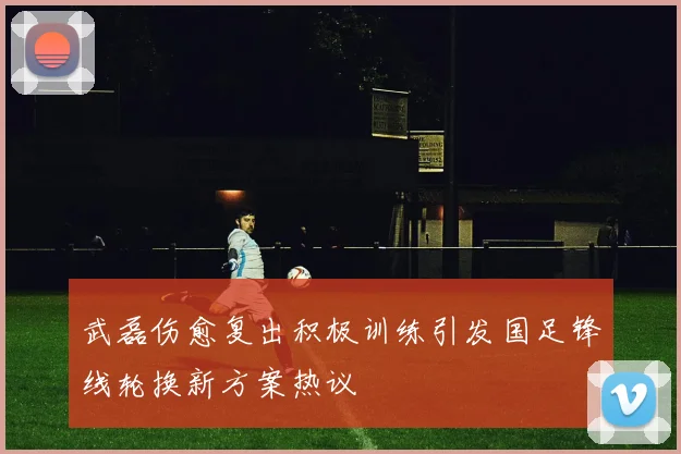 武磊伤愈复出积极训练引发国足锋线轮换新方案热议