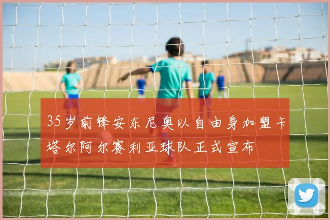35岁前锋安东尼奥以自由身加盟卡塔尔阿尔赛利亚球队正式宣布