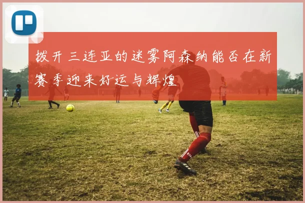 拨开三连亚的迷雾阿森纳能否在新赛季迎来好运与辉煌