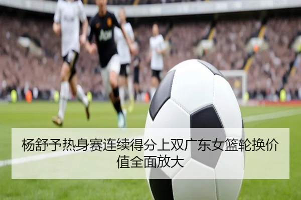 杨舒予热身赛连续得分上双广东女篮轮换价值全面放大