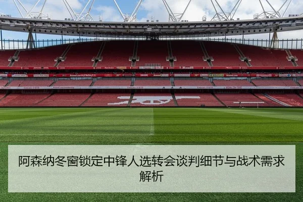 阿森纳冬窗锁定中锋人选转会谈判细节与战术需求解析